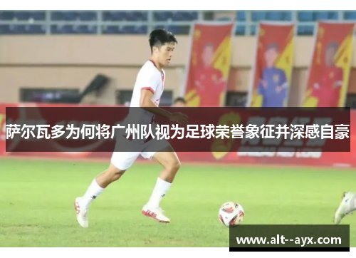 萨尔瓦多为何将广州队视为足球荣誉象征并深感自豪