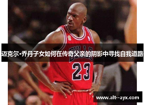 迈克尔·乔丹子女如何在传奇父亲的阴影中寻找自我道路