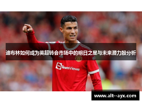 迪布林如何成为英超转会市场中的明日之星与未来潜力股分析 迪布林如何成为英超转会市场中的明日之星与未来潜力股分析