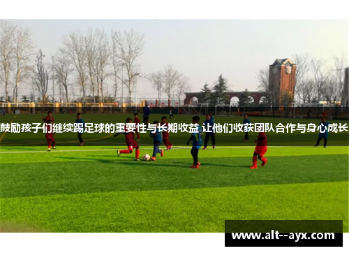 鼓励孩子们继续踢足球的重要性与长期收益 让他们收获团队合作与身心成长