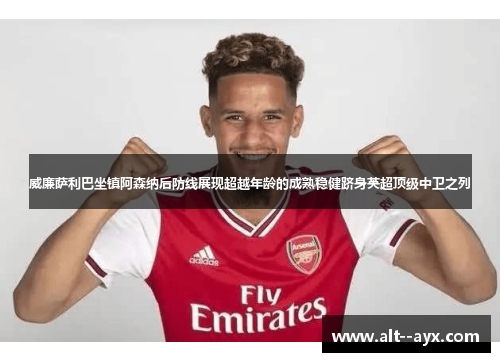 威廉萨利巴坐镇阿森纳后防线展现超越年龄的成熟稳健跻身英超顶级中卫之列