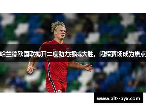 哈兰德欧国联梅开二度助力挪威大胜,闪耀赛场成为焦点 哈兰德欧国联梅开二度助力挪威大胜,闪耀赛场成为焦点