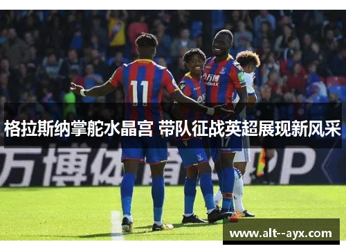 格拉斯纳掌舵水晶宫 带队征战英超展现新风采 格拉斯纳掌舵水晶宫 带队征战英超展现新风采